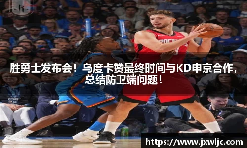 胜勇士发布会！乌度卡赞最终时间与KD申京合作，总结防卫端问题！